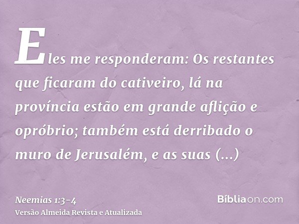 Eles me responderam: Os restantes que ficaram do cativeiro, lá na província estão em grande aflição e opróbrio; também está derribado o muro de Jerusalém, e as 