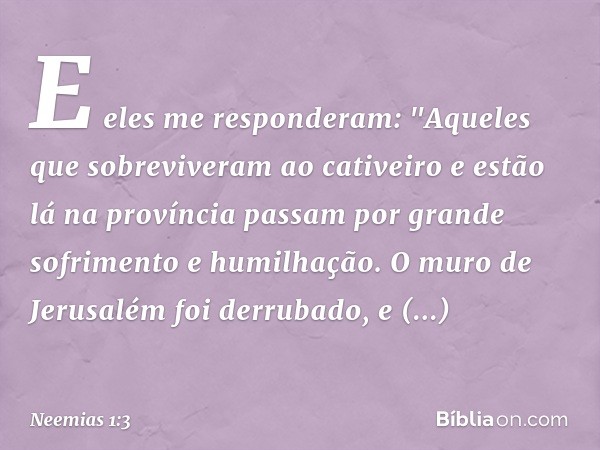 E eles me responderam: "Aqueles que sobreviveram ao cativeiro e estão lá na pro­víncia passam por grande sofrimento e humi­lhação. O muro de Jerusalém foi derru