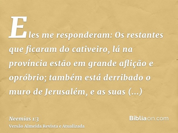 Eles me responderam: Os restantes que ficaram do cativeiro, lá na província estão em grande aflição e opróbrio; também está derribado o muro de Jerusalém, e as 