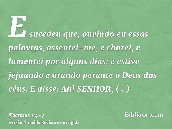 E sucedeu que, ouvindo eu essas palavras, assentei-me, e chorei, e lamentei por alguns dias; e estive jejuando e orando perante o Deus dos céus.E disse: Ah! SEN