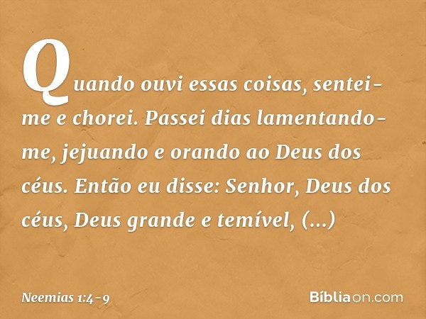 Quando ouvi essas coisas, sentei-me e chorei. Passei dias lamentando-me, jejuando e orando ao Deus dos céus. Então eu disse: Senhor, Deus dos céus, Deus grande 