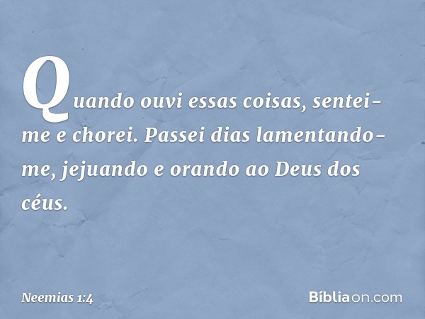 Quando ouvi essas coisas, sentei-me e chorei. Passei dias lamentando-me, jejuando e orando ao Deus dos céus. -- Neemias 1:4