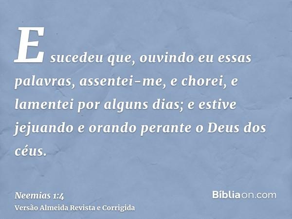 E sucedeu que, ouvindo eu essas palavras, assentei-me, e chorei, e lamentei por alguns dias; e estive jejuando e orando perante o Deus dos céus.