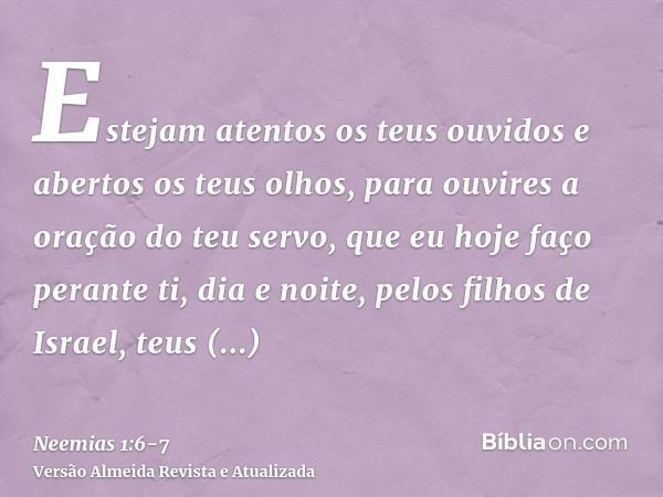 Estejam atentos os teus ouvidos e abertos os teus olhos, para ouvires a oração do teu servo, que eu hoje faço perante ti, dia e noite, pelos filhos de Israel, t
