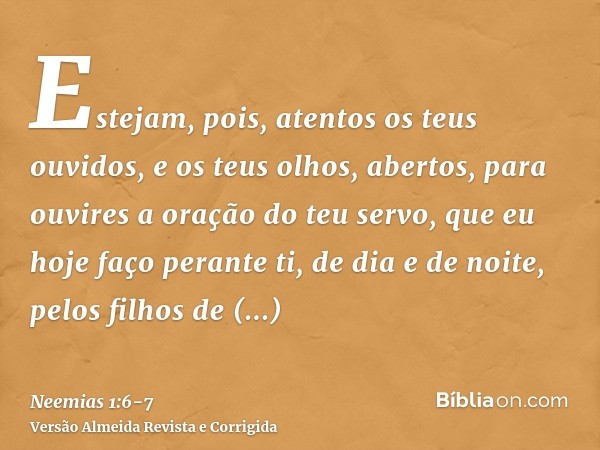Estejam, pois, atentos os teus ouvidos, e os teus olhos, abertos, para ouvires a oração do teu servo, que eu hoje faço perante ti, de dia e de noite, pelos filh