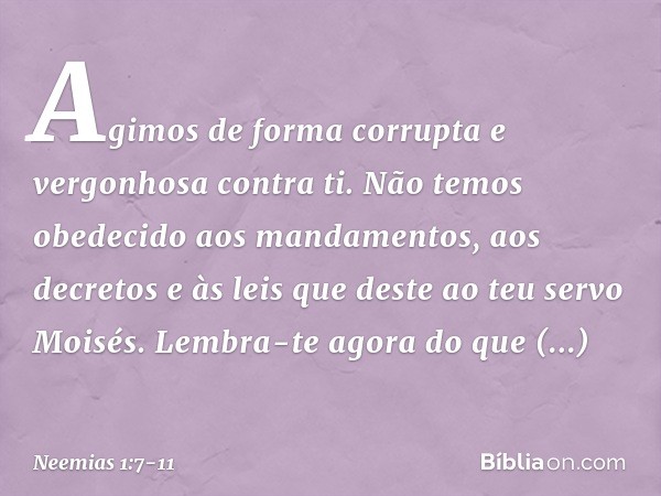 Agimos de forma corrupta e vergonhosa contra ti. Não temos obedecido aos manda­mentos, aos decretos e às leis que deste ao teu servo Moisés. Lembra-te agora do 