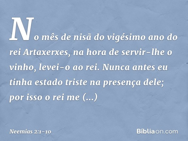 No mês de nisã do vigésimo ano do rei Artaxerxes, na hora de servir-lhe o vinho, levei-o ao rei. Nunca antes eu tinha estado triste na presença dele; por isso o