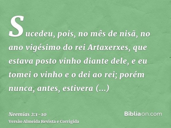 Sucedeu, pois, no mês de nisã, no ano vigésimo do rei Artaxerxes, que estava posto vinho diante dele, e eu tomei o vinho e o dei ao rei; porém nunca, antes, est