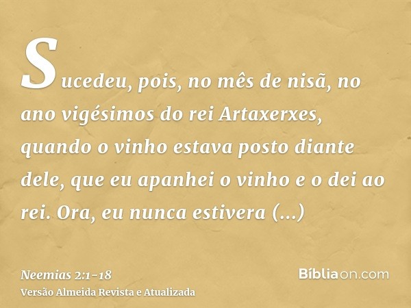 Sucedeu, pois, no mês de nisã, no ano vigésimos do rei Artaxerxes, quando o vinho estava posto diante dele, que eu apanhei o vinho e o dei ao rei. Ora, eu nunca