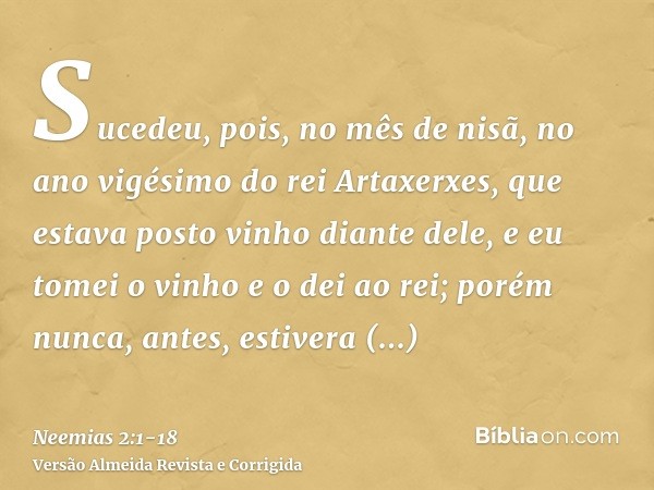 Sucedeu, pois, no mês de nisã, no ano vigésimo do rei Artaxerxes, que estava posto vinho diante dele, e eu tomei o vinho e o dei ao rei; porém nunca, antes, est