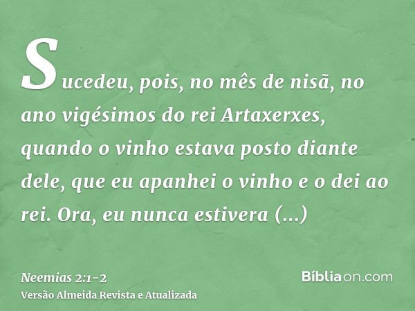Sucedeu, pois, no mês de nisã, no ano vigésimos do rei Artaxerxes, quando o vinho estava posto diante dele, que eu apanhei o vinho e o dei ao rei. Ora, eu nunca