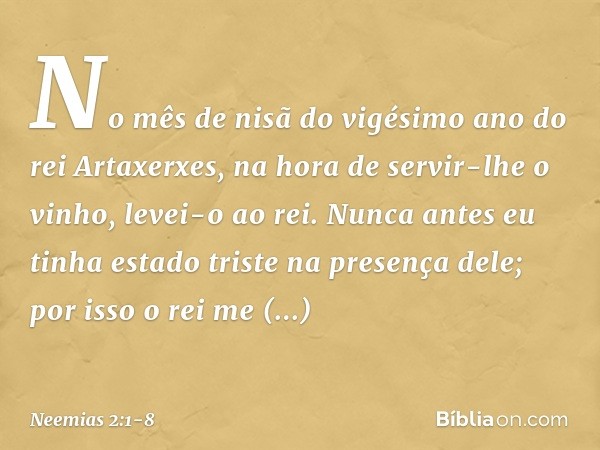 No mês de nisã do vigésimo ano do rei Artaxerxes, na hora de servir-lhe o vinho, levei-o ao rei. Nunca antes eu tinha estado triste na presença dele; por isso o