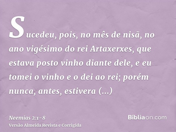 Sucedeu, pois, no mês de nisã, no ano vigésimo do rei Artaxerxes, que estava posto vinho diante dele, e eu tomei o vinho e o dei ao rei; porém nunca, antes, est