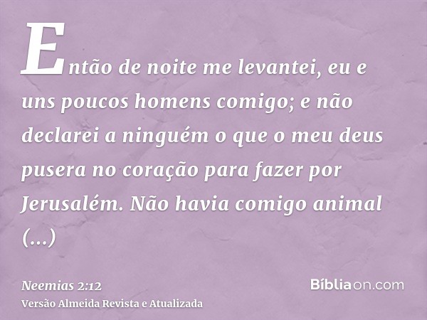 Então de noite me levantei, eu e uns poucos homens comigo; e não declarei a ninguém o que o meu deus pusera no coração para fazer por Jerusalém. Não havia comig