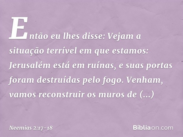 Então eu lhes disse: Vejam a situação terrível em que estamos: Jerusalém está em ruínas, e suas portas foram destruídas pelo fogo. Venham, vamos recons­truir os