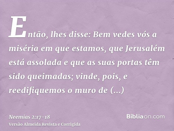 Então, lhes disse: Bem vedes vós a miséria em que estamos, que Jerusalém está assolada e que as suas portas têm sido queimadas; vinde, pois, e reedifiquemos o m