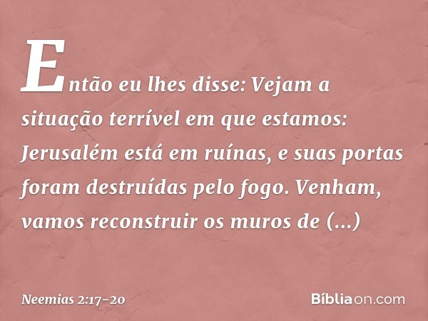 Então eu lhes disse: Vejam a situação terrível em que estamos: Jerusalém está em ruínas, e suas portas foram destruídas pelo fogo. Venham, vamos recons­truir os