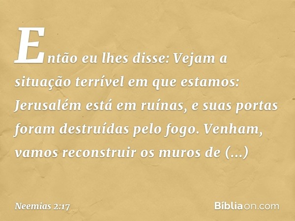 Então eu lhes disse: Vejam a situação terrível em que estamos: Jerusalém está em ruínas, e suas portas foram destruídas pelo fogo. Venham, vamos recons­truir os