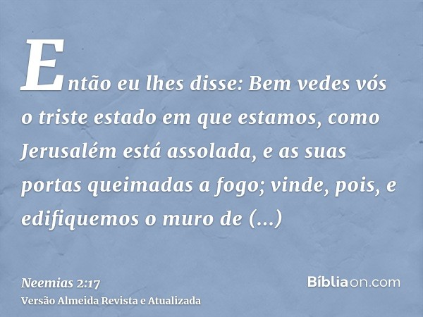 Então eu lhes disse: Bem vedes vós o triste estado em que estamos, como Jerusalém está assolada, e as suas portas queimadas a fogo; vinde, pois, e edifiquemos o