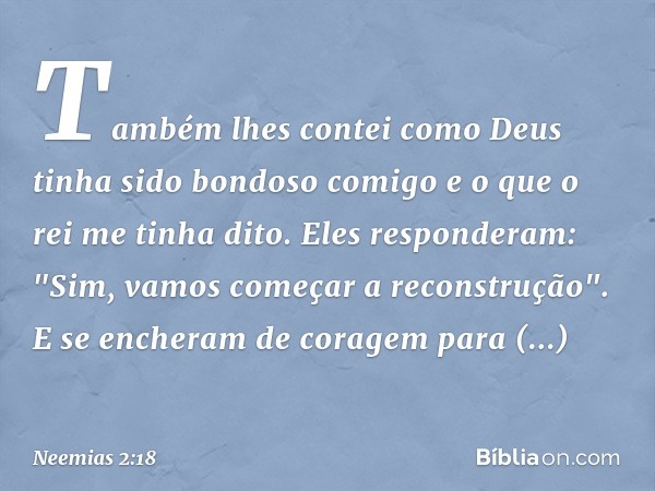 Tam­bém lhes contei como Deus tinha sido bondoso comigo e o que o rei me tinha dito.
Eles responderam: "Sim, vamos come­çar a reconstrução". E se encheram de co