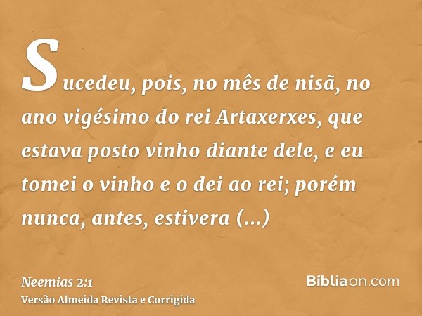 Sucedeu, pois, no mês de nisã, no ano vigésimo do rei Artaxerxes, que estava posto vinho diante dele, e eu tomei o vinho e o dei ao rei; porém nunca, antes, est