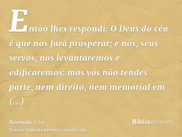 Então lhes respondi: O Deus do céu é que nos fará prosperar; e nós, seus servos, nos levantaremos e edificaremos: mas vós não tendes parte, nem direito, nem mem