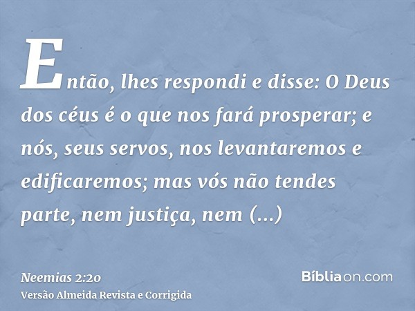 Então, lhes respondi e disse: O Deus dos céus é o que nos fará prosperar; e nós, seus servos, nos levantaremos e edificaremos; mas vós não tendes parte, nem jus