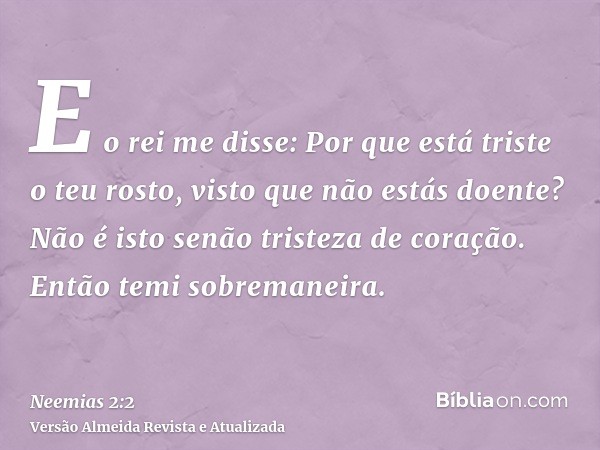 E o rei me disse: Por que está triste o teu rosto, visto que não estás doente? Não é isto senão tristeza de coração. Então temi sobremaneira.