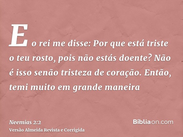 E o rei me disse: Por que está triste o teu rosto, pois não estás doente? Não é isso senão tristeza de coração. Então, temi muito em grande maneira