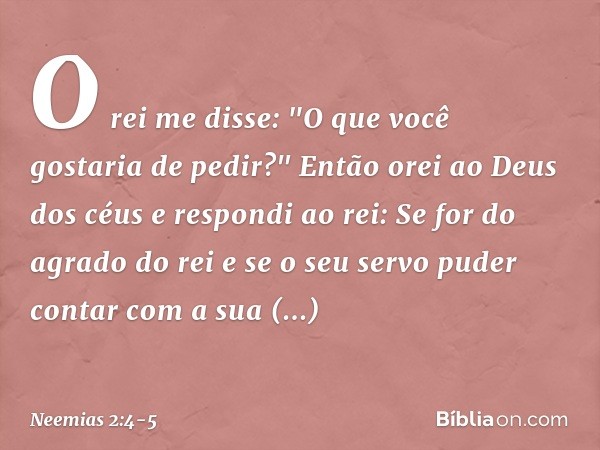 O rei me disse: "O que você gostaria de pedir?"
Então orei ao Deus dos céus e respondi ao rei: Se for do agrado do rei e se o seu servo puder contar com a sua