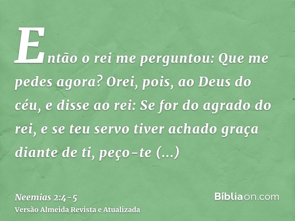 Então o rei me perguntou: Que me pedes agora? Orei, pois, ao Deus do céu,e disse ao rei: Se for do agrado do rei, e se teu servo tiver achado graça diante de ti