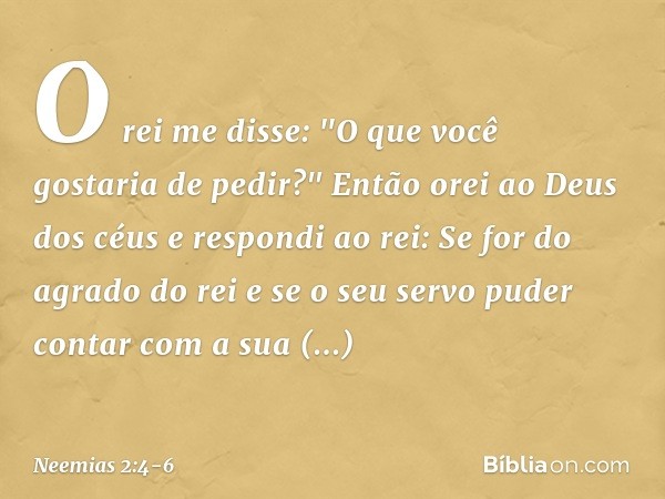 O rei me disse: "O que você gostaria de pedir?"
Então orei ao Deus dos céus e res­pondi ao rei: Se for do agrado do rei e se o seu servo puder contar com a sua 