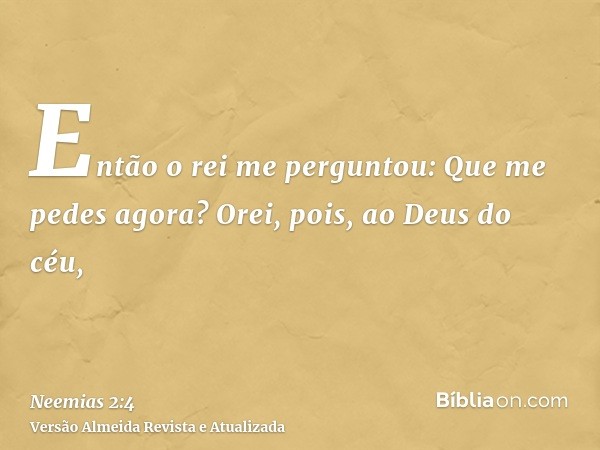 Então o rei me perguntou: Que me pedes agora? Orei, pois, ao Deus do céu,