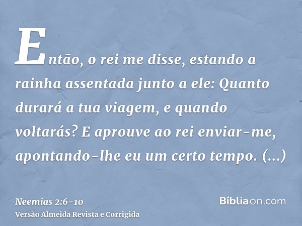 Então, o rei me disse, estando a rainha assentada junto a ele: Quanto durará a tua viagem, e quando voltarás? E aprouve ao rei enviar-me, apontando-lhe eu um ce