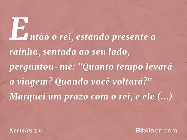 Então o rei, estando presente a rainha, sentada ao seu lado, perguntou-me: "Quanto tempo levará a viagem? Quando você voltará?" Marquei um prazo com o rei, e el