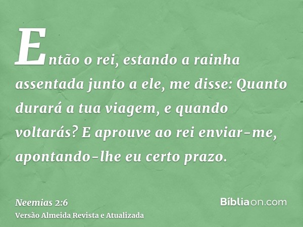 Então o rei, estando a rainha assentada junto a ele, me disse: Quanto durará a tua viagem, e quando voltarás? E aprouve ao rei enviar-me, apontando-lhe eu certo