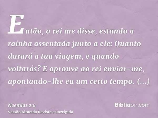 Então, o rei me disse, estando a rainha assentada junto a ele: Quanto durará a tua viagem, e quando voltarás? E aprouve ao rei enviar-me, apontando-lhe eu um ce