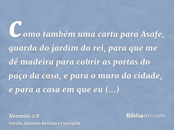como também uma carta para Asafe, guarda do jardim do rei, para que me dê madeira para cobrir as portas do paço da casa, e para o muro da cidade, e para a casa 