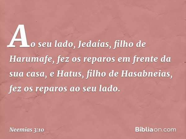 Ao seu lado, Jedaías, filho de Harumafe, fez os reparos em frente da sua casa, e Hatus, filho de Hasabneias, fez os reparos ao seu lado. -- Neemias 3:10