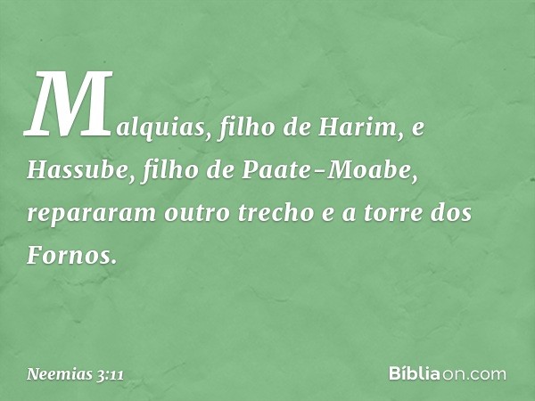 Mal­quias, filho de Harim, e Hassube, filho de Paate-Moabe, repararam outro trecho e a torre dos Fornos. -- Neemias 3:11