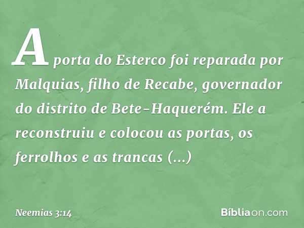 A porta do Esterco foi reparada por Malquias, filho de Recabe, governador do distrito de Bete-Haquerém. Ele a reconstruiu e colocou as portas, os ferrolhos e as