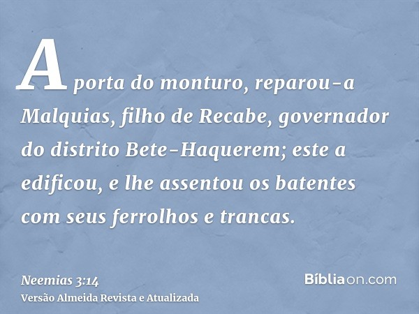 A porta do monturo, reparou-a Malquias, filho de Recabe, governador do distrito Bete-Haquerem; este a edificou, e lhe assentou os batentes com seus ferrolhos e 