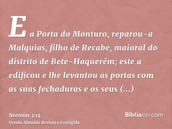 E a Porta do Monturo, reparou-a Malquias, filho de Recabe, maioral do distrito de Bete-Haquerém; este a edificou e lhe levantou as portas com as suas fechaduras