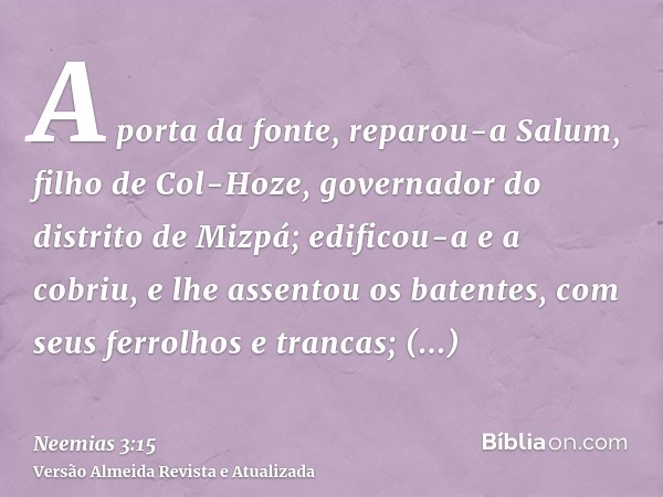 A porta da fonte, reparou-a Salum, filho de Col-Hoze, governador do distrito de Mizpá; edificou-a e a cobriu, e lhe assentou os batentes, com seus ferrolhos e t