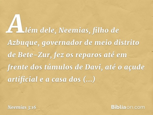 Além dele, Neemias, filho de Azbuque, governador de meio distrito de Bete-Zur, fez os reparos até em frente dos túmulos de Davi, até o açude artificial e a casa