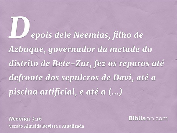 Depois dele Neemias, filho de Azbuque, governador da metade do distrito de Bete-Zur, fez os reparos até defronte dos sepulcros de Davi, até a piscina artificial