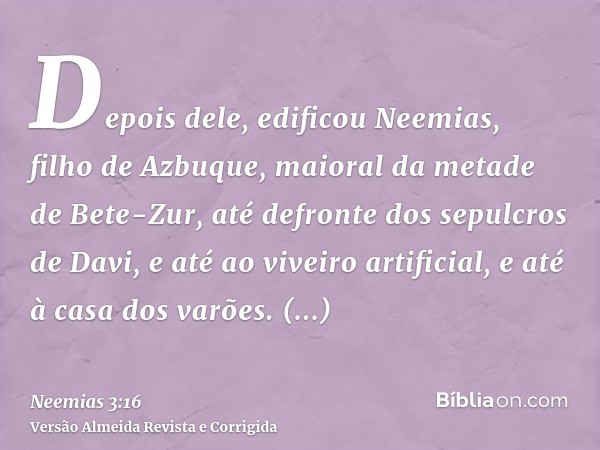 Depois dele, edificou Neemias, filho de Azbuque, maioral da metade de Bete-Zur, até defronte dos sepulcros de Davi, e até ao viveiro artificial, e até à casa do