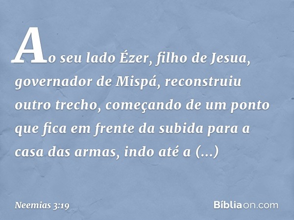 Ao seu lado Ézer, filho de Jesua, governador de Mispá, reconstruiu outro trecho, começando de um ponto que fica em frente da subida para a casa das armas, indo 