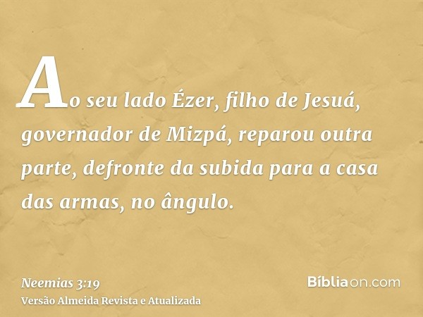 Ao seu lado Ézer, filho de Jesuá, governador de Mizpá, reparou outra parte, defronte da subida para a casa das armas, no ângulo.