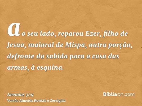 ao seu lado, reparou Ezer, filho de Jesua, maioral de Mispa, outra porção, defronte da subida para a casa das armas, à esquina.